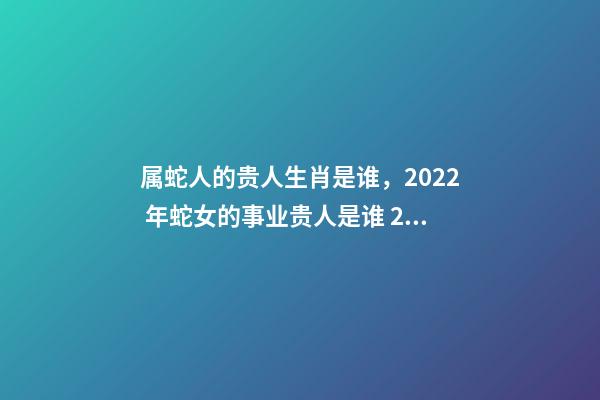 属蛇人的贵人生肖是谁，2022 年蛇女的事业贵人是谁 2022年属蛇的重大贵人，2022属蛇双子座运势详解-第1张-观点-玄机派